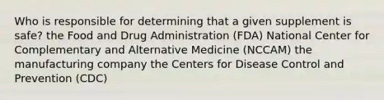 Who is responsible for determining that a given supplement is safe? the Food and Drug Administration (FDA) National Center for Complementary and Alternative Medicine (NCCAM) the manufacturing company the Centers for Disease Control and Prevention (CDC)