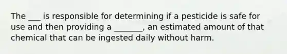 The ___ is responsible for determining if a pesticide is safe for use and then providing a _______, an estimated amount of that chemical that can be ingested daily without harm.