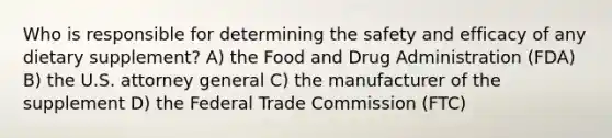 Who is responsible for determining the safety and efficacy of any dietary supplement? A) the Food and Drug Administration (FDA) B) the U.S. attorney general C) the manufacturer of the supplement D) the Federal Trade Commission (FTC)