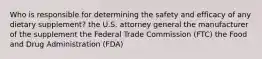 Who is responsible for determining the safety and efficacy of any dietary supplement? the U.S. attorney general the manufacturer of the supplement the Federal Trade Commission (FTC) the Food and Drug Administration (FDA)