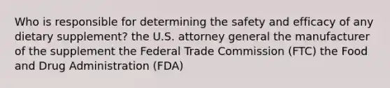 Who is responsible for determining the safety and efficacy of any dietary supplement? the U.S. attorney general the manufacturer of the supplement the Federal Trade Commission (FTC) the Food and Drug Administration (FDA)