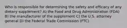 Who is responsible for determining the safety and efficacy of any dietary supplement? A) the Food and Drug Administration (FDA) B) the manufacturer of the supplement C) the U.S. attorney general D) the Federal Trade Commission (FTC)