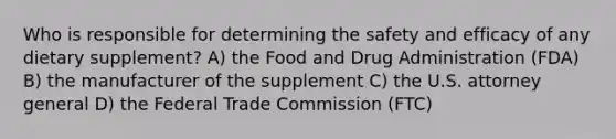 Who is responsible for determining the safety and efficacy of any dietary supplement? A) the Food and Drug Administration (FDA) B) the manufacturer of the supplement C) the U.S. attorney general D) the Federal Trade Commission (FTC)