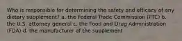 Who is responsible for determining the safety and efficacy of any dietary supplement? a. the Federal Trade Commission (FTC) b. the U.S. attorney general c. the Food and Drug Administration (FDA) d. the manufacturer of the supplement