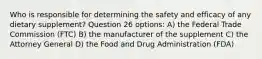 Who is responsible for determining the safety and efficacy of any dietary supplement? Question 26 options: A) the Federal Trade Commission (FTC) B) the manufacturer of the supplement C) the Attorney General D) the Food and Drug Administration (FDA)