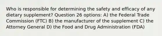 Who is responsible for determining the safety and efficacy of any dietary supplement? Question 26 options: A) the Federal Trade Commission (FTC) B) the manufacturer of the supplement C) the Attorney General D) the Food and Drug Administration (FDA)