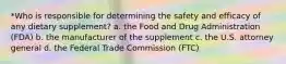 *Who is responsible for determining the safety and efficacy of any dietary supplement? a. the Food and Drug Administration (FDA) b. the manufacturer of the supplement c. the U.S. attorney general d. the Federal Trade Commission (FTC)