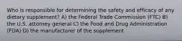 Who is responsible for determining the safety and efficacy of any dietary supplement? A) the Federal Trade Commission (FTC) B) the U.S. attorney general C) the Food and Drug Administration (FDA) D) the manufacturer of the supplement