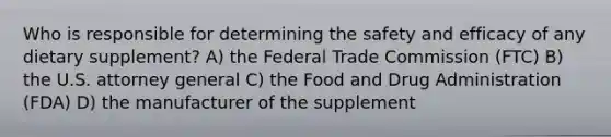 Who is responsible for determining the safety and efficacy of any dietary supplement? A) the Federal Trade Commission (FTC) B) the U.S. attorney general C) the Food and Drug Administration (FDA) D) the manufacturer of the supplement