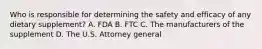 Who is responsible for determining the safety and efficacy of any dietary supplement? A. FDA B. FTC C. The manufacturers of the supplement D. The U.S. Attorney general
