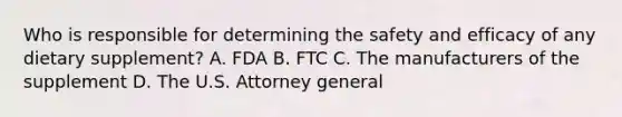 Who is responsible for determining the safety and efficacy of any dietary supplement? A. FDA B. FTC C. The manufacturers of the supplement D. The U.S. Attorney general