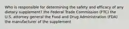 Who is responsible for determining the safety and efficacy of any dietary supplement? the Federal Trade Commission (FTC) the U.S. attorney general the Food and Drug Administration (FDA) the manufacturer of the supplement