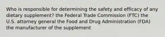 Who is responsible for determining the safety and efficacy of any dietary supplement? the Federal Trade Commission (FTC) the U.S. attorney general the Food and Drug Administration (FDA) the manufacturer of the supplement