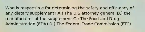 Who is responsible for determining the safety and efficiency of any dietary supplement? A.) The U.S attorney general B.) the manufacturer of the supplement C.) The Food and Drug Administration (FDA) D.) The Federal Trade Commission (FTC)