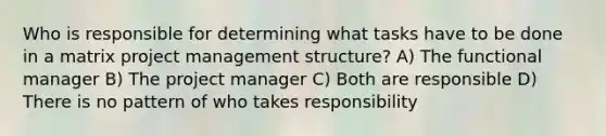 Who is responsible for determining what tasks have to be done in a matrix project management structure? A) The functional manager B) The project manager C) Both are responsible D) There is no pattern of who takes responsibility