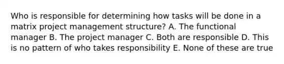 Who is responsible for determining how tasks will be done in a matrix project management structure? A. The functional manager B. The project manager C. Both are responsible D. This is no pattern of who takes responsibility E. None of these are true