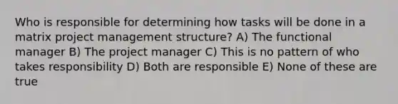 Who is responsible for determining how tasks will be done in a matrix <a href='https://www.questionai.com/knowledge/knITbRryhO-project-management' class='anchor-knowledge'>project management</a> structure? A) The functional manager B) The project manager C) This is no pattern of who takes responsibility D) Both are responsible E) None of these are true