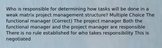 Who is responsible for determining how tasks will be done in a weak matrix project management structure? Multiple Choice The functional manager (Correct) The project manager Both the functional manager and the project manager are responsible There is no rule established for who takes responsibility This is negotiated