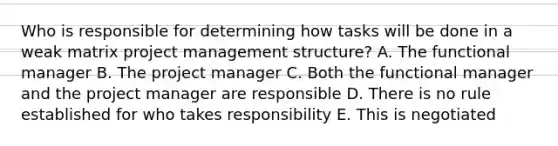 Who is responsible for determining how tasks will be done in a weak matrix project management structure? A. The functional manager B. The project manager C. Both the functional manager and the project manager are responsible D. There is no rule established for who takes responsibility E. This is negotiated