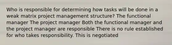 Who is responsible for determining how tasks will be done in a weak matrix project management structure? The functional manager The project manager Both the functional manager and the project manager are responsible There is no rule established for who takes responsibility. This is negotiated