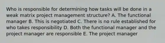 Who is responsible for determining how tasks will be done in a weak matrix project management structure? A. The functional manager B. This is negotiated C. There is no rule established for who takes responsibility D. Both the functional manager and the project manager are responsible E. The project manager