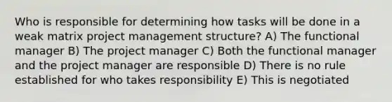 Who is responsible for determining how tasks will be done in a weak matrix project management structure? A) The functional manager B) The project manager C) Both the functional manager and the project manager are responsible D) There is no rule established for who takes responsibility E) This is negotiated