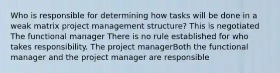 Who is responsible for determining how tasks will be done in a weak matrix project management structure? This is negotiated The functional manager There is no rule established for who takes responsibility. The project managerBoth the functional manager and the project manager are responsible