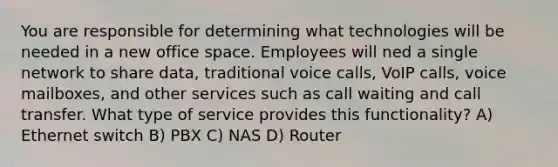 You are responsible for determining what technologies will be needed in a new office space. Employees will ned a single network to share data, traditional voice calls, VoIP calls, voice mailboxes, and other services such as call waiting and call transfer. What type of service provides this functionality? A) Ethernet switch B) PBX C) NAS D) Router