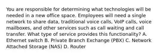 You are responsible for determining what technologies will be needed in a new office space. Employees will need a single network to share data, traditional voice calls, VoIP calls, voice mailboxes, and other services such as call waiting and call transfer. What type of service provides this functionality? A. Ethernet switch B. Private Branch Exchange (PBX) C. Network Attached Storage (NAS) D. Router