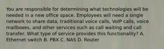 You are responsible for determining what technologies will be needed in a new office space. Employees will need a single network to share data, traditional voice calls, VoIP calls, voice mailboxes, and other services such as call waiting and call transfer. What type of service provides this functionality? A. Ethernet switch B. PBX C. NAS D. Router