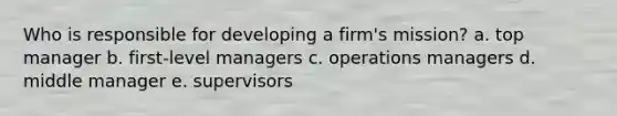 Who is responsible for developing a firm's mission? a. top manager b. first-level managers c. operations managers d. middle manager e. supervisors