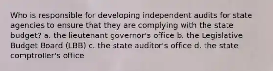 Who is responsible for developing independent audits for state agencies to ensure that they are complying with the state budget? a. the lieutenant governor's office b. the Legislative Budget Board (LBB) c. the state auditor's office d. the state comptroller's office