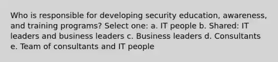 Who is responsible for developing security education, awareness, and training programs? Select one: a. IT people b. Shared: IT leaders and business leaders c. Business leaders d. Consultants e. Team of consultants and IT people