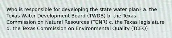 Who is responsible for developing the state water plan? a. the Texas Water Development Board (TWDB) b. the Texas Commission on Natural Resources (TCNR) c. the Texas legislature d. the Texas Commission on Environmental Quality (TCEQ)