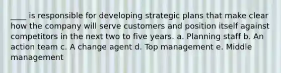 ____ is responsible for developing strategic plans that make clear how the company will serve customers and position itself against competitors in the next two to five years. a. Planning staff b. An action team c. A change agent d. Top management e. Middle management