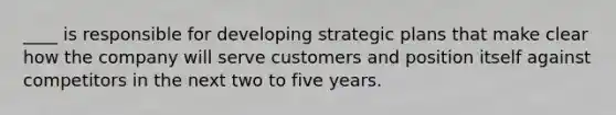 ____ is responsible for developing strategic plans that make clear how the company will serve customers and position itself against competitors in the next two to five years.