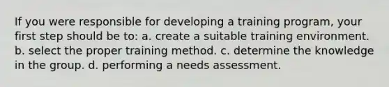 If you were responsible for developing a training program, your first step should be to: a. create a suitable training environment. b. select the proper training method. c. determine the knowledge in the group. d. performing a needs assessment.