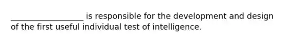 __________________ is responsible for the development and design of the first useful individual test of intelligence.