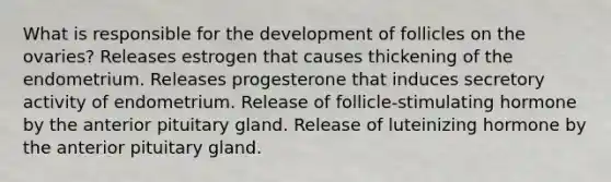 What is responsible for the development of follicles on the ovaries? Releases estrogen that causes thickening of the endometrium. Releases progesterone that induces secretory activity of endometrium. Release of follicle-stimulating hormone by the anterior pituitary gland. Release of luteinizing hormone by the anterior pituitary gland.