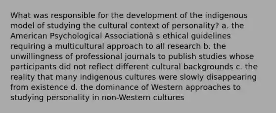 What was responsible for the development of the indigenous model of studying the cultural context of personality? a. the American Psychological Associationâ s ethical guidelines requiring a multicultural approach to all research b. the unwillingness of professional journals to publish studies whose participants did not reflect different cultural backgrounds c. the reality that many indigenous cultures were slowly disappearing from existence d. the dominance of Western approaches to studying personality in non-Western cultures