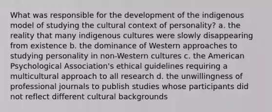 What was responsible for the development of the indigenous model of studying the cultural context of personality? a. the reality that many indigenous cultures were slowly disappearing from existence b. the dominance of Western approaches to studying personality in non-Western cultures c. the American Psychological Association's ethical guidelines requiring a multicultural approach to all research d. the unwillingness of professional journals to publish studies whose participants did not reflect different cultural backgrounds