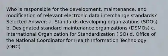 Who is responsible for the development, maintenance, and modification of relevant electronic data interchange standards? Selected Answer: a. Standards developing organizations (SDOs) b. Designated standard maintenance organizations (DSMOs) c. International Organization for Standardization (ISO) d. Office of the National Coordinator for Health Information Technology (ONC)