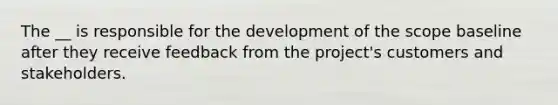 The __ is responsible for the development of the scope baseline after they receive feedback from the project's customers and stakeholders.