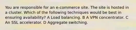 You are responsible for an e-commerce site. The site is hosted in a cluster. Which of the following techniques would be best in ensuring availability? A Load balancing. B A VPN concentrator. C An SSL accelerator. D Aggregate switching.