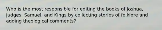 Who is the most responsible for editing the books of Joshua, Judges, Samuel, and Kings by collecting stories of folklore and adding theological comments?