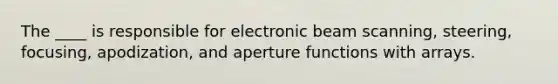 The ____ is responsible for electronic beam scanning, steering, focusing, apodization, and aperture functions with arrays.