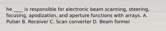 he ____ is responsible for electronic beam scanning, steering, focusing, apodization, and aperture functions with arrays. A. Pulser B. Receiver C. Scan converter D. Beam former