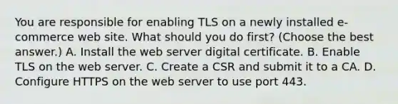 You are responsible for enabling TLS on a newly installed e-commerce web site. What should you do first? (Choose the best answer.) A. Install the web server digital certificate. B. Enable TLS on the web server. C. Create a CSR and submit it to a CA. D. Configure HTTPS on the web server to use port 443.