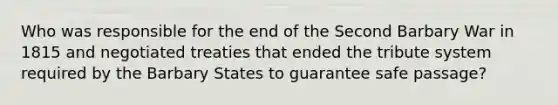 Who was responsible for the end of the Second Barbary War in 1815 and negotiated treaties that ended the tribute system required by the Barbary States to guarantee safe passage?