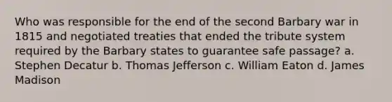 Who was responsible for the end of the second Barbary war in 1815 and negotiated treaties that ended the tribute system required by the Barbary states to guarantee safe passage? a. Stephen Decatur b. Thomas Jefferson c. William Eaton d. James Madison